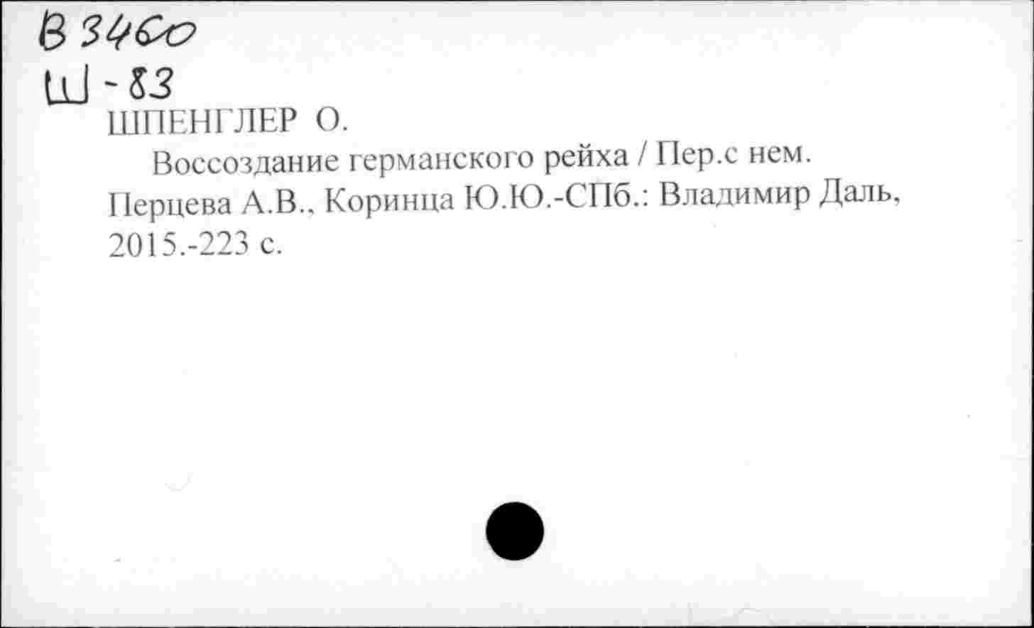 ﻿Ш -53
ШПЕНГЛЕР О.
Воссоздание германского рейха / Пер.с нем.
Перцева А.В.. Коринца Ю.Ю.-СПб.: Владимир Даль, 2015.-223 с.